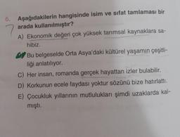 6. Aşağıdakilerin hangisinde isim ve sıfat tamlaması bir
arada kullanılmıştır?
7
A) Ekonomik değeri çok yüksek tarımsal kaynaklara sa-
hibiz.
Bu belgeselde Orta Asya'daki kültürel yaşamın çeşitli-
liği anlatılıyor.
C) Her insan, romanda gerçek hayattan izler bulabilir.
D) Korkunun ecele faydası yoktur sözünü bize hatırlattı.
E) Çocukluk yıllarının mutlulukları şimdi uzaklarda kal-
mıştı.