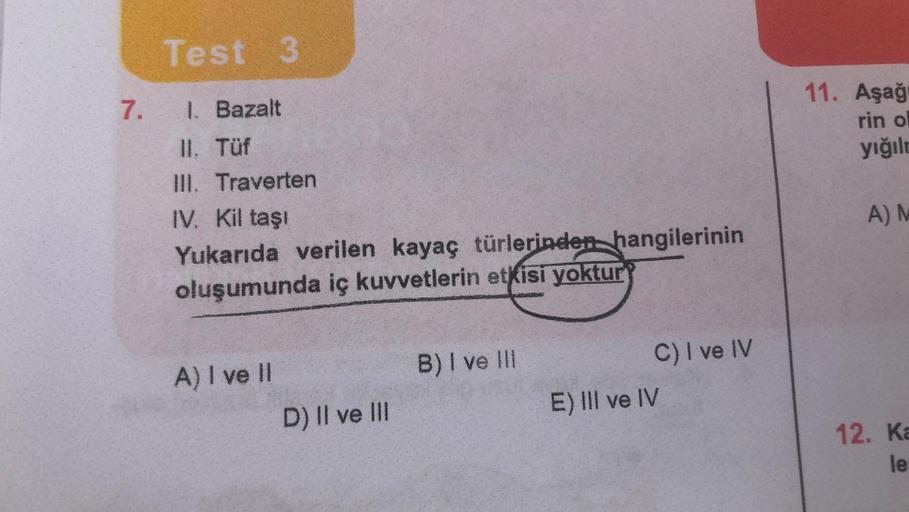 7.
Test 3
1. Bazalt
II. Tüf
III. Traverten
IV. Kil taşı
Yukarıda verilen kayaç türlerinden hangilerinin
oluşumunda iç kuvvetlerin etkisi yoktur
A) I ve Il
D) II ve III
B) I ve Ill
C) I ve IV
E) III ve IV
11. Aşağı
rin ol
yığılm
A) M
12. Ka
le