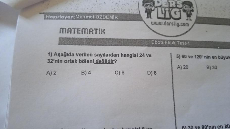 Hazırlayan:Mehmet ÖZDEMİR
MATEMATIK
DERS
TLIGT
www.derslig.com
C) 6
Ebob-Ekok Test-1
1) Aşağıda verilen sayılardan hangisi 24 ve
32'nin ortak böleni değildir?
A) 2
B) 4
D) 8
5) 60 ve 120' nin en büyük
A) 20
B) 30
6) 30 ve 90'nin en kü