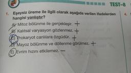 TEST-8
1. Eşeysiz üreme ile ilgili olarak aşağıda verilen ifadelerden
hangisi yanlıştır?
A) Mitoz bölünme ile gerçekleşir. +
B) Kalıtsal varyasyon gözlenmez. +
Prokaryot canlılara özgüdür. +
Mayoz bölünme ve döllenme görülmez. +
(E) Evrim hızını etkilemez.