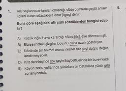 1.
Tek başlarına anlamları olmadığı hâlde cümlede çeşitli anlam
ilgileri kuran sözcüklere edat (ilgeç) denir.
Buna göre aşağıdaki altı çizili sözcüklerden hangisi edat-
tır?
A) Küçük oğlu hava karardığı hâlde hâlâ eve dönmemişti.
B) Elbisesindeki çizgiler boyunu daha uzun gösteriyor.
C) Sözünde bir hikmet aranan kişiler her şeyi doğru değer-
lendirmeyebilir.
D) Kriz derinleşince çok şeyini kaybetti, elinde bir bu ev kaldı.
E) Köyün zorlu yollarında yürürken bir bataklıkta yürür gibi
zorlanıyorduk.
4.