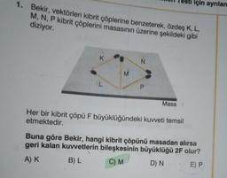 1. Bekir, vektörleri kibrit çöplerine benzeterek, özdeş K, L,
M, N, P kibrit çöplerini masasının üzerine şekildeki gibi
diziyor.
K
AL
M
P
Masa
sti için ayrılan
Her bir kibrit çöpü F büyüklüğündeki kuvveti temsil
etmektedir.
Buna göre Bekir, hangi kibrit çöpünü masadan alırsa
geri kalan kuvvetlerin bileşkesinin büyüklüğü 2F olur?
A) K
B) L
C) M
D) N
E) P