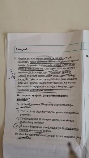 Paragraf
11. Ozanlar, yazarlar yaşantı işçisidir bir bakıma. Gerçek
yaşamdan, nesnel dünyadan kazandıkları yaşantıyı yeniden
üretirler. Bu yeniden üretme ya da yaratma süreci içinde
estetik bir tat katarlar ona. Onu coşku, düşünce, zihinde
tasarlanan bir ö
