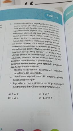 bir
un
4.
Cisim üzerindeki fazla negatif yüklerin bir iletken yar-
dımıyla toprağa ya da topraktaki negatif yüklerin üze-
topraklama denir. Böylece cisim nötr hâle gelir. Top-
rinde pozitif yük fazlalığı olan cisme aktarılmasına
raklamanın cisimleri nötr hâle getirme özelliğinden
günlük yaşamda birçok alanda yararlanılır. Elektrik
üretimi, iletimi ve dağıtımı bunlardan bazılarıdır.
Elektrik tesisatlarında, topraklama yapmak için geri-
lim altında olmayan bütün tesisat kısımlarının uygun
iletkenlerle toprak içine yerleştirilmiş bir iletken cis-
me bağlanması gerekir. Böylece elektrikli araçları kul-
lananların can güvenliği sağlanır ve cihazların zarar
görmesi önlenir. Bu nedenle bütün elektrikli araçların
gövdeleri, boruların madeni kısımları, tablo ve ben-
zerlerinin metal kısımları topraklanmalıdır.
Yukarıda verilen ifadeye göre aşağıdaki yorumlar-
dan hangilerine ulaşılabilir?
1. Elektrik tesisatlarının düzenlemesi yapılırken
3.
TEST-1
topraklamadan yararlanılır.
2. Topraklama yapmak elektrikli araçların güvenli
kullanılmasını sağlar.
3. Topraklama, nötr cisimlerin pozitif ya da negatif
elektrik yükü ile yüklenmesine yardımcı olur.
A) 1 ve 2
C) 2 ve 3
B) 1 ve 3
D) 1, 2 ve 3
Elekt