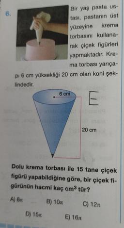 6.
Bir yaş pasta us-
tası, pastanın üst
yüzeyine
krema
torbasını kullana-
rak çiçek figürleri
yapmaktadır. Kre-
ma torbası yarıça-
pi 6 cm yüksekliği 20 cm olan koni şek-
lindedir.
E
D) 15m
6 cm
Dolu krema torbası ile 15 tane çiçek
figürü yapabildiğine göre, bir çiçek fi-
gürünün hacmi kaç cm³ tür?
A) 8x
B) 10
C) 12
20 cm
E) 16