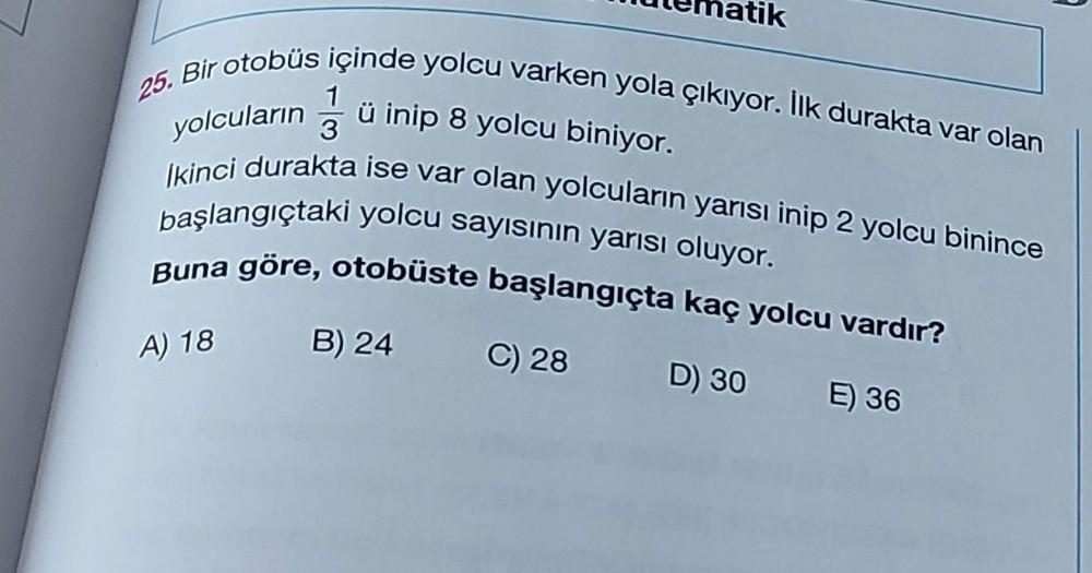 Bir otobüs içinde yolcu varken yola çıkıyor. İlk durakta var olan
25.
yolcuların
ü inip 8 yolcu biniyor.
Ikinci durakta ise var olan yolcuların yarısı inip 2 yolcu binince
başlangıçtaki yolcu sayısının yarısı oluyor.
Buna göre, otobüste başlangıçta kaç yol