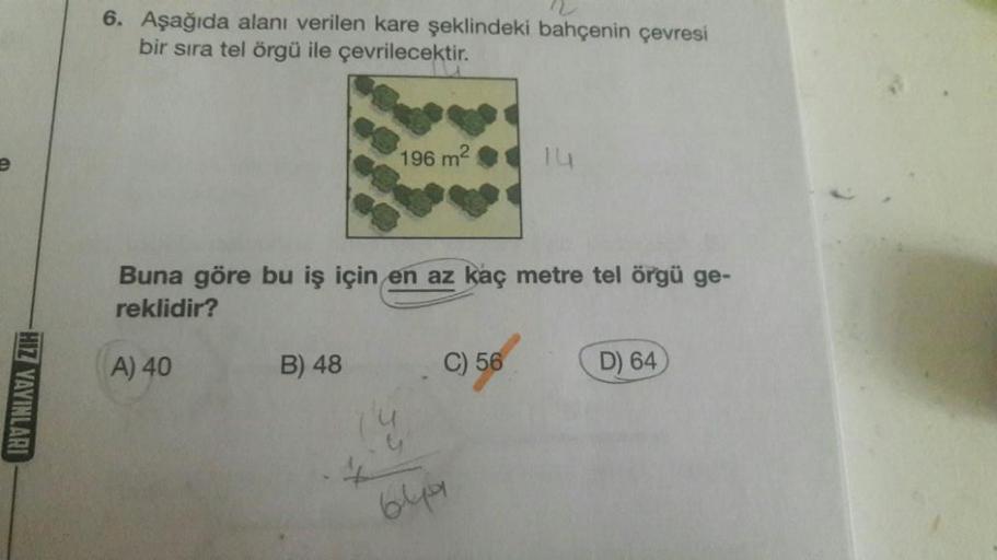 HIZ YAYINLARI
6. Aşağıda alanı verilen kare şeklindeki bahçenin çevresi
bir sıra tel örgü ile çevrilecektir.
196 m²
B) 48
Buna göre bu iş için en az kaç metre tel örgü ge-
reklidir?
A) 40
C) 56
14
649
D) 64