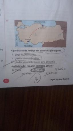 ere
ön
9.
13
EGE DENİZL
Antalya
AKDENİZ
KARADENİZ
D) II ve III
&
Samsun
Ağustos ayında Antalya'dan Samsun'a gidildiğinde;
1. gölge boyunun uzadığı,
II. gündüz süresinin kısaldığı,
H. gündüz süresinin bir önceki güne göre arttığı
özelliklerinden hangileri kesinlikle görülür?
A) Yalnız I
B Yalnız
C) Yalnız III
E) I, II ve III
Diğer Sayfaya Geçiniz.