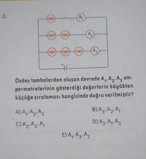 3.
ww
A) A₁, A₂, A3
C) A₂, A3, A₁
ww
www
ww
ww
A₁
www
A₂
Özdeş lambalardan oluşan devrede A₁, A₂, A3 am-
permetrelerinin gösterdiği değerlerin büyükten
küçüğe sıralaması hangisinde doğru verilmiştir?
A3
E) A₁, A3, A₂
B) A3, A₂, A₁
D) A₂, A₁, A3