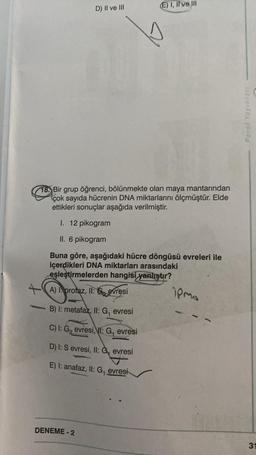 D) II ve III
18. Bir grup öğrenci, bölünmekte olan maya mantarından
çok sayıda hücrenin DNA miktarlarını ölçmüştür. Elde
ettikleri sonuçlar aşağıda verilmiştir.
I. 12 pikogram
II. 6 pikogram
Buna göre, aşağıdaki hücre döngüsü evreleri ile
içerdikleri DNA miktarları arasındaki
eşleştirmelerden hangisi yanlıştır?
A) I protaz, II: Sevresi
B) I: metafaz, II: G₁
DENEME-2
evresi
C) I: G₂ evresi, : G₁ evresi
D) I: S evresi, II: Gevresi
E) I: anafaz, II: G, evresi
(E) I, Il ve Ill
ipma
Paraf Yayınlan
31