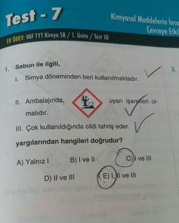 Test - 7
EK ÖDEV: VAF TYT Kimya SB/1. Unite/Test 10
1. Sabun ile ilgili,
1. Simya döneminden beri kullanılmaktadır.
II. Ambalajında,
malıdır.
Kimyasal Maddelerin İnsa
Çevreye Etkil
B) I ve II
III. Çok kullanıldığında cildi tahriş eder.
yargılarından hangileri doğrudur?
A) Yalnız I
D) II ve III
uyarı işaretleri ol-
işaretleri
✓
C)I ve III
E) I, II ve III
1
S
1
t
1
1