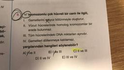 IV
eçi-
bö-
ak,
dır.
re-
Ⓒ
9. "n" kromozomlu çok hücreli bir canlı ile ilgili,
1. Gametlerini kayoz bölünmeyle oluşturur.
II. Vücut hücrelerinde homolog kromozomlar bir
arada bulunmaz.
III. Tüm hücrelerindeki DNA miktarları aynıdır.
IV. Gametleri döllenmeye katılamaz.
yargılarından hangileri
söylenebilir?
A) Y've II
B) I e III
i que
D) II ve IV
C) II ve III
E) III ve IV