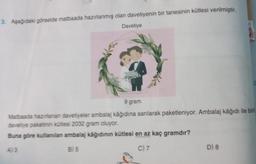 3. Aşağıdaki görselde matbaada hazırlanmış olan davetiyenin bir tanesinin kütlesi verilmiştir.
Davetiye
9 gram
Matbaada hazırlanan davetiyeler ambalaj kâğıdına sarılarak paketleniyor. Ambalaj kâğıdı ile bir
davetiye paketinin kütlesi 2032 gram oluyor.
Buna göre kullanılan ambalaj kâğıdının kütlesi en az kaç gramdır?
B) 5
C) 7
D) 8