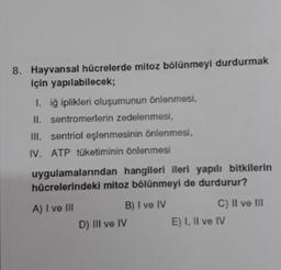 8. Hayvansal hücrelerde mitoz bölünmeyi durdurmak
için yapılabilecek;
1. iğ iplikleri oluşumunun önlenmesi,
II. sentromerlerin zedelenmesi,
III. sentriol eşlenmesinin önlenmesi,
IV. ATP tüketiminin önlenmesi
uygulamalarından hangileri ileri yapılı bitkilerin
hücrelerindeki mitoz bölünmeyi de durdurur?
A) I ve III
B) I ve IV
D) III ve IV
C) II ve III
E) I, II ve IV