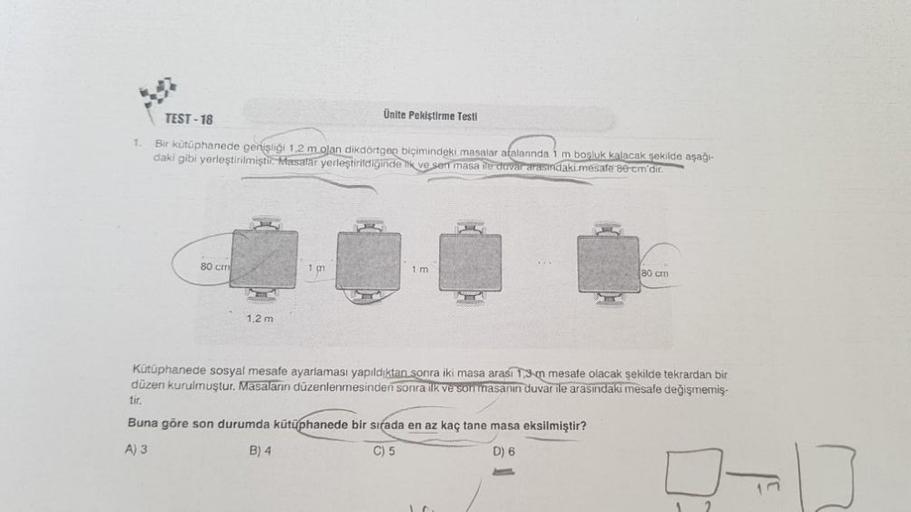 TEST-18
1. Bir kütüphanede genişliği 1,2 m olan dikdörtgen biçimindeki masalar aralarında 1 m boşluk kalacak şekilde aşağı-
daki gibi yerleştirilmiştir. Masalar yerleştirildiğinde tik ve sen masa ile duvar arasındaki mesafe 80-cm'dir.
80 cm
H
1,2 m
Ünite P