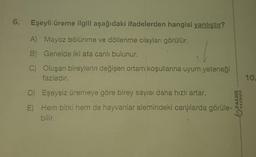 Eşeyli üreme ilgili aşağıdaki ifadelerden hangisi yanlıştır?
A) Mayoz bölünme ve döllenme olayları görülür.
B) Genelde iki ata canlı bulunur.
C) Oluşan bireylerin değişen ortam koşullarına uyum yeteneği
fazladır.
D) Eşeysiz üremeye göre birey sayısı daha hızlı artar.
E) Hem bitki hem de hayvanlar alemindeki canlılarda görüle-
bilir.
MAGNA
10.