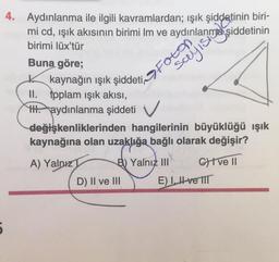 5
4. Aydınlanma ile ilgili kavramlardan; ışık şiddetinin biri-
mi cd, ışık akısının birimi Im ve aydınlanma şiddetinin
birimi lüx'tür
Buna göre;
kaynağın ışık şiddeti Foton
II. toplam ışık akısı,
HHH aydınlanma şiddeti V
sayısı
değişkenliklerinden hangilerinin büyüklüğü ışık
kaynağına olan uzaklığa bağlı olarak değişir?
A) Yalnız
B) Yalnız III
D) II ve III
Give II
E) I ve III