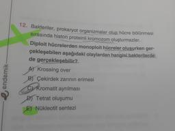 endemik-
12. Bakteriler, prokaryot organizmalar olup hücre bölünmesi
sırasında histon proteinli kromozom oluşturmazlar.
Diploit hücrelerden monoploit hücreler oluşurken ger-
çekleşebilen aşağıdaki olaylardan hangisi bakterilerde
de gerçekleşebilir?
A) Krossing over
B) Çekirdek zarının erimesi
Kromatit ayrılması
Tetrat oluşumu
E) Nükleotit sentezi