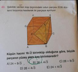 40. Şekilde verilen küp biçimindeki odun parçası EDB düz-
lemi boyunca kesilerek iki parçaya ayrılıyor.
E
F
DX
B
D) 26+ 4√3
C
A
Küpün hacmi 16√2 birimküp olduğuna göre, büyük
parçanın yüzey alanı kaç birimkaredir?
A) 24 + 8√3
B) 364 4√3
C) 28+ 8√3
E) 24 + 4√3