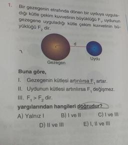 1.
Bir gezegenin etrafında dönen bir uyduya uygula-
dığı kütle çekim kuvvetinin büyüklüğü F,, uydunun
gezegene uyguladığı kütle çekim kuvvetinin bü-
yüklüğü F₂ dir.
2
7
Gezegen
d
Uydu
Buna göre,
I. Gezegenin kütlesi artırılırsa F, artar.
II. Uydunun kütlesi artırılırsa F, değişmez.
1
D) II ve III
III. F₁ > F₂ dir.
yargılarından hangileri doğrudur?
A) Yalnız I
B) I ve II
C) I ve III
E) I, II ve III