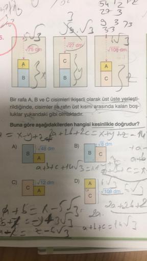 4th
5.
A
B
C)
75 dm
B
C
3
50. √3
√48 dm
A
√27 dm
C
Bir rafa A, B ve C cisimleri ikişerli olarak üst üste yerleşti-
rildiğinde, cisimler ile rafin üst kısmi arasında kalan boş-
luklar yukarıdaki gibi olmaktadır.
√12 dm
B
Buna göre aşağıdakilerden hangisi ke