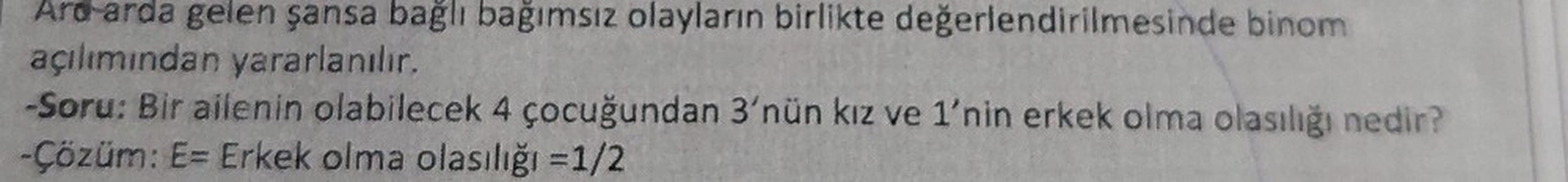 Ard-arda gelen şansa bağlı bağımsız olayların birlikte değerlendirilmesinde binom
açılımından yararlanılır.
-Soru: Bir ailenin olabilecek 4 çocuğundan 3'nün kız ve 1'nin erkek olma olasılığı nedir?
-Çözüm: E= Erkek olma olasılığı = 1/2