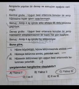 Amiplerle yapılan bir deney ve sonuçları aşağıda veril-
miştir.
Kontrol grubu: Uygun besi ortamına konulan bir amip
hücresine hiçbir işlem uygulanmıyor.
Sonuç: Amip 4 ay içinde arka arkaya 65 defa bölünme
geçiriyor.
Deney grubu: Uygun besi ortamına konulan bir amip
hücresinin sitoplazmasının bir kısmı her gün kesiliyor.
Sonuç: Amip 4 ay içinde hiç
bölünmüyor.
hiç bölan
Buna göre,
1. Hücre büyüklüğü, hücre bölünmesinde etkilidir.-
II. Hücreye bölünme emrini, çekirdek verir. -
III.
Hücrenin bölünmesi için uygun besi ortamında bu-
lunması yeterlidir. +
yargılarından hangilerine ulaşılabilir?
A) Yalnız T
D) I ve II
B) Yalnız II
E) II ve III
C) Yalnız III