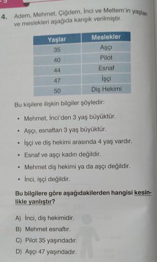 4. Adem, Mehmet, Çiğdem, İnci ve Meltem'in yaşları
ve meslekleri aşağıda karışık verilmiştir.
Yaşlar
35
40
44
47
50
●
Meslekler
Aşçı
Pilot
Bu kişilere ilişkin bilgiler şöyledir:
Esnaf
İşçi
Diş Hekimi
Mehmet, İnci'den 3 yaş büyüktür.
Aşçı, esnaftan 3 yaş bü