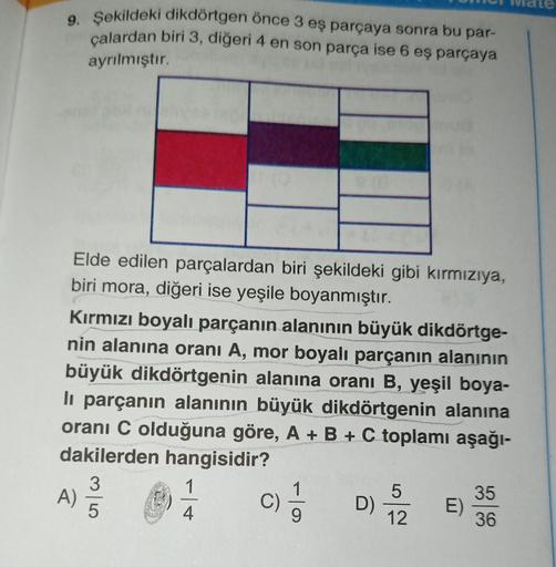 9. Şekildeki dikdörtgen önce 3 eş parçaya sonra bu par-
çalardan biri 3, diğeri 4 en son parça ise 6 eş parçaya
ayrılmıştır.
Elde edilen parçalardan biri şekildeki gibi kırmızıya,
biri mora, diğeri ise yeşile boyanmıştır.
Kırmızı boyalı parçanın alanının b