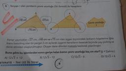 tonguç
3. Yarıçapı r olan çemberin çevre uzunluğu 2πr formülü ile hesaplanır.
B
√48 cm
A
√75 cm
√27cm
B
A
Çevre uzunluğu
?
Kenar uzunlukları √27 cm, √48 cm ve √75 cm olan üçgen biçimindeki levhanın köşelerine iğne
kısmı batırılmış olan bir pergel 2 cm açılarak üçgenin kenarlarını kesecek biçimde yay çizilmiş ve
daire dilimleri oluşturulmuştur. Oluşan daire dilimleri makasla kesilerek çıkarılmıştır.
Buna göre bu işlemlerden sonra geriye kalan kısmın çevre uzunluğu kaç cm olur? (3alınız.)
A) 12√3+ 12
B) 12√3-12
C) 12√3-6
D) 12√3+6
atematik - Yeni LGS İlk Tekrar,
C