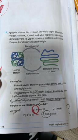 17. Aşağıda işlevsel bir proteinin (normal) çeşitli etkenlerle
(yüksek sıcaklık, kuvvetli asit vb.) yapısının bozulması
(denatürasyon) ve yapısı bozulmuş proteinin eski hâline
dönmesi (renatürasyon) gösterilmiştir.
38
Normal
protein
Denatürasyon
Renatürasyon
IN
Buna göre,
I. Denatürasyon, proteinin yapısındaki amino asit dizili-
şini değiştirmiştir.
Denatüre olmuş
protein
II. Renatürasyon ile yeni peptit bağları kurulduğu için
protein tekrar işlevsel hâle gelir.
II. Denaturasyon, proteinin besin değerini değiştirmez.
yargılarından hangileri doğrudur?
A) Yalnız 1
D) II ve III
B) Yalnız III
2
C) I ve II
E) I, II ve III
Diğer sayfaya geçiniz.
9