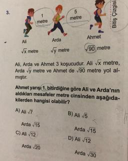 3.
1
metre
Ali
√x metre
Arda √15
C) Ali √12
Arda
√y metre
5
metre
Arda √20
Ahmet
Ali, Arda ve Ahmet 3 koşucudur. Ali √x metre,
Arda √y metre ve Ahmet de √90 metre yol al-
mıştır.
Ahmet yarışı 1. bitirdiğine göre Ali ve Arda'nın
aldıkları mesafeler metre cinsinden aşağıda-
kilerden hangisi olabilir?
A) Ali √7
90 metre
B) Ali √5
Arda √15
Bitiş Çizgisi
D) Ali √12
Arda √30