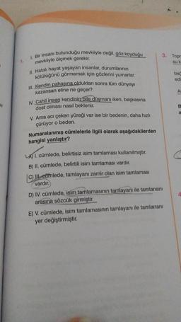 Pir
1.
1. Bir insanı bulunduğu mevkiiyle değil, göz koyduğu
mevkiiyle ölçmek gerekir.
II. Hatalı hayat yaşayan insanlar, durumlarının
kötülüğünü görmemek için gözlerini yumarlar.
III. Kendin pahasına olduktan sonra tüm dünyayı
kazansan eline ne geçer?
IV. Cahil insan kendinin bile düşmanı iken, başkasına
dost olması nasıl beklenir.
V. Ama acı çeken yüreği var ise bir bedenin, daha hızlı
çürüyor o beden.
Numaralanmış cümlelerle ilgili olarak aşağıdakilerden
hangisi yanlıştır?
LA) I. cümlede, belirtisiz isim tamlaması kullanılmıştır.
B) II. cümlede, belirtili isim tamlaması vardır.
C) III camlede, tamlayanı zamir olan isim tamlaması
vardır.
3.
D) IV. cümlede, isim tamlamasının tamlayanı ile tamlananı
arasına sözcük girmiştir.
E) V. cümlede, isim tamlamasının tamlayanı ile tamlananı
yer değiştirmiştir.
Topr
su k
bac
edi
Ar
B
a
4