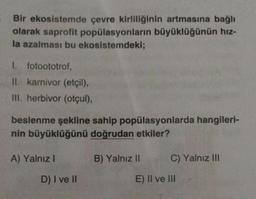 Bir ekosistemde çevre kirliliğinin artmasına bağlı
olarak saprofit popülasyonların büyüklüğünün hız-
la azalması bu ekosistemdeki;
I. fotoototrof,
II. karnivor (etçil),
III. herbivor (otçul),
beslenme şekline sahip popülasyonlarda hangileri-
nin büyüklüğünü doğrudan etkiler?
A) Yalnız I
D) I ve II
B) Yalnız II
C) Yalnız III
E) II ve III