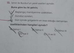 13. İzmit ile Burdur'un yerel saatleri aynıdır.
Buna göre bu iki şehrin;
Başlangıç meridyenine uzaklıkları,
Gündüz süreleri,
Gün içinde gölgelerin en kısa olduğu zamanları
özelliklerinden hangileri aynıdır?
A Yalnızl
B Yalnız II
D) ve II
CYalnız III
EN, II ve III