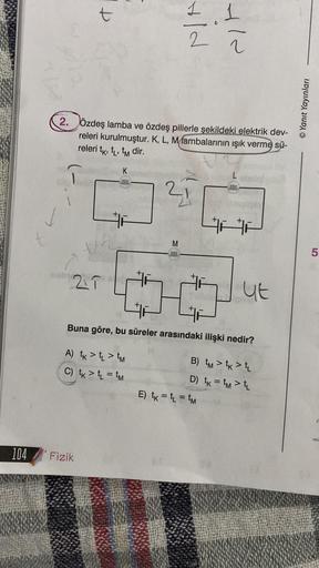 104
21
2. Özdeş lamba ve özdeş pillerle şekildeki elektrik dev-
releri kurulmuştur. K, L, Mlambalarının ışık verme sü-
releri tk, t₁, tm dir.
K
ella
Fizik
Hid
M
elle
1 1
Y/N
E) tk = t₁ = tM
L
exxe
Buna göre, bu süreler arasındaki ilişki nedir?
A) tk > L >