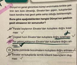 1.
Dünya'nın genel görüntüsü küreyi andırmakla birlikte şek-
linin tam küre olmadığı, Ekvator'dan şişkin, kutuplardan
basık kendine has geoit şekle sahip olduğu belirlenmiştir.
Buna göre aşağıdakilerden hangisi Dünya'nın şeklinin
geoit olmasının bir sonucudur?
A Paralel boylarının Ekvator'dan kutuplara doğru kısal-
ması V
t
BY Çizgisel hızın Ekvator'dan kutuplara doğru azalması
Yer çekimi miktarının Ekvator'dan kutuplara doğru art-
masi
(D) Harita çiziminde bozulmaların kutuplara doğru artması
Ekvator ve kutuplarda termik kökenli basınçların oluş-
ması