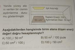 2. Yanda yüzey ala-
nı verilen bir cismin
aydınlanma
duru-
mu gösterilmiştir.
Işık kaynağı
Toplam Enerji: 100
50 cm² Aydınlatılan Alan: 50 cm²
Aşağıdakilerden hangisinde birim alana düşen enerji
değeri doğru hesaplanmıştır?
A) 100 j/ 50 m²
C) 50 cm² / 100 j
B) 50 m² / 100 joule
D) 100 j/ 50 cm²