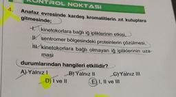 4.
TROL NOKTASI
Anafaz evresinde kardeş kromatitlerin zıt kutuplara
gitmesinde;
4. kinetokorlara bağlı iğ ipliklerinin etkisi,
II. sentromer bölgesindeki proteinlerin çözülmesi,
N. kinetokorlara bağlı olmayan iğ ipliklerinin uza-
masi
durumlarından hangileri etkilidir?
B) Yalnız II
A) Yalnız I
D) I ve II
C)Yalnız III
E) I, II ve III