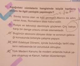 11. Aşağıdaki cümlelerin hangisinde büyük harflerin
yazımı ile ilgili yanlışlık yapılmıştır? Sfat
A) Savaş tanrısı olan ve kızıl gezegen Mars'a da adını
veren Ares, Romalıların atası kabul edilir.
B) Rusya ve teknoloji devrimiyle güçlenen Çin batıya
karşı bir denge unsuru olmak istemektedir.
Bugünün ekonomi dünyası dolar ve avronun gelece-
ği konusunda birbiriyle çatışma yaşıyor.
Dr Millî Edebiyat Dönemi, içinde bulunduğu tarihî olay-
ların neticesinde bir zorunluluk olmuştur.
Türk Medeni Kanunu ile modern anlamda hukuk ya-
pısı oluşmuş ve Kanun, hakları düzenlemiştir.