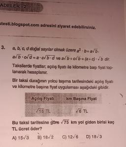 ADELER - 2
stesti.blogspot.com adresini ziyaret edebilirsiniz.
3.
a, b, c, d doğal sayılar olmak üzere a²b-a√b.
a/b c√d=a.cb.d ve a/b+c√b = (a + c) √b dir.
*
Taksilerde fiyatlar; açılış fiyatı ile kilometre başı fiyat top-
lanarak hesaplanır.
Bir taksi durağımın yolcu taşıma tarifesindeki açılış fiyatı
ve kilometre başina fiyat uygulaması aşağıdaki gibidir.
Açılış Fiyatı
√18 TL
km Başına Fiyat
√6 TL
Bu taksi tarifesine göre √75 km yol giden birisi kaç
TL ücret öder?
A) 15√3
B) 18/2 C) 12/6 D) 18/3