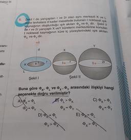Yalnız III
vani-
Sını
du-
sit-
7
8.
Şekil I de yarıçapları r ve 2r olan aynı merkezli K ve L
daire levhalara d kadar mesafede bulunan I noktasal ışık
kaynağının oluşturduğu ışık akıları ve dir. Şekil ||
de r ve 2r yarıçaplı X veY kürelerin merkezlerine konulan
I noktasal kaynağının küre iç yüzeylerindeki ışık akıları
Px ve Dy dir.
Q+
=
d
Dy
Şekil I
Buna göre , ve x, y arasındaki ilişkiyi hangi
seçenekte doğru verilmiştir?
APK = P₁
X
Şekil II
D) K = PL
Dy >
BOL > ØK
0x = Dy
2r
C) k> PL
Py = Dy
E) ₁ = PL
Qx²
$8