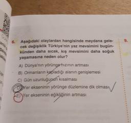 6.
Aşağıdaki olaylardan hangisinde meydana gele-
cek değişiklik Türkiye'nin yaz mevsimini bugün-
künden daha sıcak, kış mevsimini daha soğuk
yaşamasına neden olur?
A) Dünya'nın yörünge hızının artması
B) Ormanların kapladığı alanın genişlemesi
C) Gün uzunluğunun kısalması
DYer ekseninin yörünge düzlemine dik olması
E) Yer ekseninin eğikliğinin artması
9.