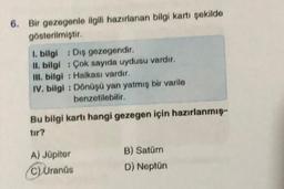 6. Bir gezegenle ilgili hazırlanan bilgi kartı şekilde
gösterilmiştir.
1. bilgi: Diş gezegendir.
II. bilgi Çok sayıda uydusu vardır.
III. bilgi: Halkası vardır.
IV. bilgi: Dönüşü yan yatmış bir varile
benzetilebilir.
Bu bilgi kartı hangi gezegen için hazırlanmış-
tır?
A) Jüpiter
C) Uranüs
B) Satürn
D) Neptün