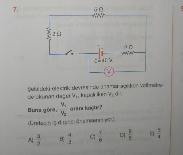 7.
A)
3Q
3
2
do
B)
502
ww
Şekildeki elektrik devresinde anahtar açıkken voltmetre-
de okunan değer V₁, kapalı iken V₂ dir.
V₁
Buna göre, oranı kaçtır?
V₂
(Üretecin iç direnci önemsenmiyor.)
4
3
+
ε = 40 V
V
C)
22
ww
7
6
D)
E)