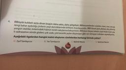 4.
(1)Büyük kubbeli serin divan bugün daha sakin, daha gölgeliydi. (II)Pencerelerden süzülen mavi, mor, sincap
rengi bahar aydınlığı çinilerin yeşil derinliklerinde birikiyor, koyulaşıyordu. (III)Yüksek ipek şiltelere diz çökmüş
yorgun vezirler, önlerindeki halının renkli nakışlarına bakıyorlardı. (IV)Uzun beyaz sakalını zayıf eliyle tutan yaş-
li sadrazamın sönük gözleri; çok uzak, çok karanlık şeyler düşünüyor gibi var olmayan noktaları seyrediyordu.
Aşağıdaki ögelerden hangisi metni oluşturan cümlelerden herhangi birinde yoktur?
A) Zarf Tamlayıcısı
B) Yer TamlayıcISI
C) Belirtili Nesne
D) Belirtisiz Nesne
185
TARTES