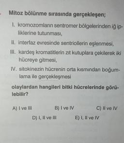 Mitoz bölünme sırasında gerçekleşen;
1. kromozomların sentromer bölgelerinden iğ ip-
liklerine tutunması,
II. interfaz evresinde sentriollerin eşlenmesi,
III. kardeş kromatitlerin zıt kutuplara çekilerek iki
hücreye gitmesi,
IV. sitokinezin hücrenin orta kısmından boğum-
lama ile gerçekleşmesi
olaylardan hangileri bitki hücrelerinde görü-
lebilir?
A) I ve III
B) I ve IV
D) I, II ve III
C) II ve IV
E) I, II ve IV