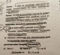57)5
Deney - Belli bir büyüklüğe ulaşmamış bir
amipin sitoplazmasının bir kısmı kesildiğinde
amip bölünmez
Deney-2: Belli bir büyüklüğe ulaşmış bir amipin
çekirdeğinden "bölün" emri geldikten sonra si-
toplazmanın bir kısmı kesilse de amip bölünür.
Yukandaki deneylerin sonucuna bakılarak;
1. Hücre bölünmesini çekirdek kontrol eder.
20
II. Hücrenin yüzey/hacim oranının küçülmesi
bölünme hızını arttırır.
III. Hücrenin bölünmesi için sitoplazmanın belli
bir büyüklüğe ulaşması gerekir.
yorumlarından hangileri yapılabilir?
A) Yalnız I
B) Yalnız II
D) II ve III
C) I ve III
E) I, II ve III