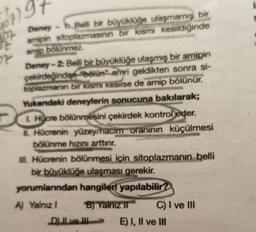 57)5
Deney - Belli bir büyüklüğe ulaşmamış bir
amipin sitoplazmasının bir kısmı kesildiğinde
amip bölünmez
Deney-2: Belli bir büyüklüğe ulaşmış bir amipin
çekirdeğinden "bölün" emri geldikten sonra si-
toplazmanın bir kısmı kesilse de amip bölünür.
Yukandaki deneylerin sonucuna bakılarak;
1. Hücre bölünmesini çekirdek kontrol eder.
20
II. Hücrenin yüzey/hacim oranının küçülmesi
bölünme hızını arttırır.
III. Hücrenin bölünmesi için sitoplazmanın belli
bir büyüklüğe ulaşması gerekir.
yorumlarından hangileri yapılabilir?
A) Yalnız I
B) Yalnız II
D) II ve III
C) I ve III
E) I, II ve III