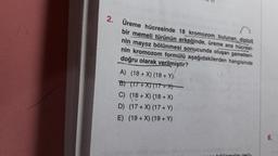 2. Üreme hücresinde 18 kromozom bulunan, diploit
bir memeli türünün erkeğinde, üreme ana hücresi-
nin mayoz bölünmesi sonucunda oluşan gametleri-
doğru olarak verilmiştir?
nin kromozom formülü aşağıdakilerden hangisinde
A) (18+X) (18+ Y)
B) (17+X) (17+X)
C) (18+ X) (18+ X)
D) (17+X) (17+ Y)
E) (19+X) (19+ Y)
ölünmeler geci-
6.